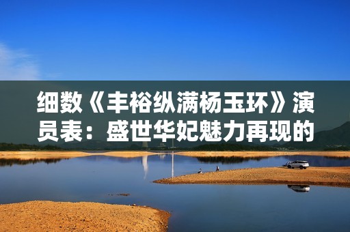 细数《丰裕纵满杨玉环》演员表：盛世华妃魅力再现的背后故事