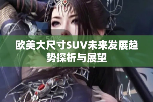 欧美大尺寸SUV未来发展趋势探析与展望