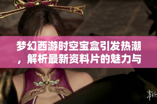 梦幻西游时空宝盒引发热潮，解析最新资料片的魅力与影响