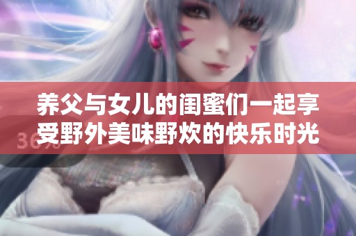 养父与女儿的闺蜜们一起享受野外美味野炊的快乐时光
