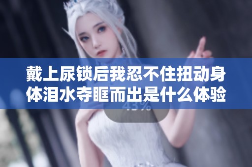 戴上尿锁后我忍不住扭动身体泪水夺眶而出是什么体验