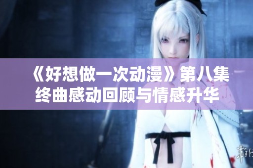 《好想做一次动漫》第八集终曲感动回顾与情感升华