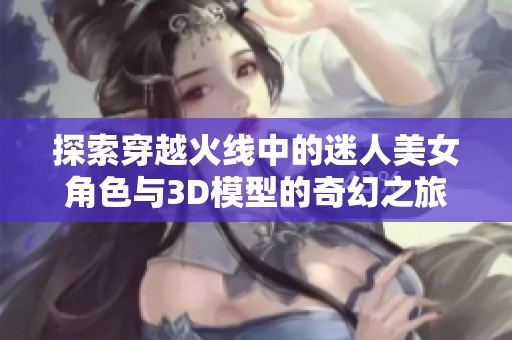 探索穿越火线中的迷人美女角色与3D模型的奇幻之旅