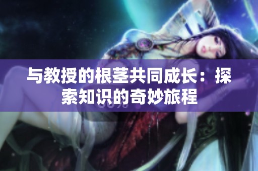 与教授的根茎共同成长：探索知识的奇妙旅程