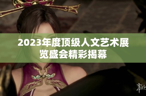 2023年度顶级人文艺术展览盛会精彩揭幕
