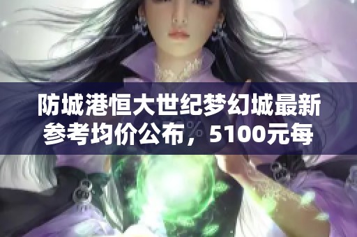 防城港恒大世纪梦幻城最新参考均价公布，5100元每平方米引发关注