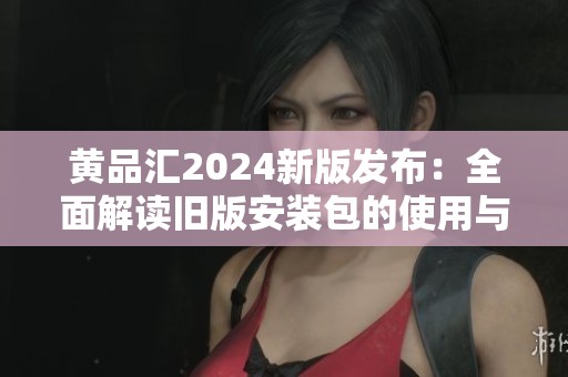 黄品汇2024新版发布：全面解读旧版安装包的使用与特点
