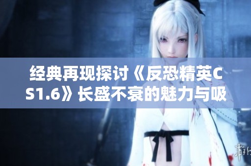 经典再现探讨《反恐精英CS1.6》长盛不衰的魅力与吸引力