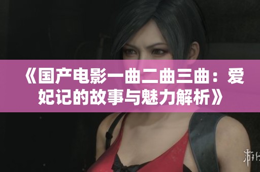 《国产电影一曲二曲三曲：爱妃记的故事与魅力解析》