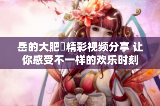 岳的大肥坹精彩视频分享 让你感受不一样的欢乐时刻