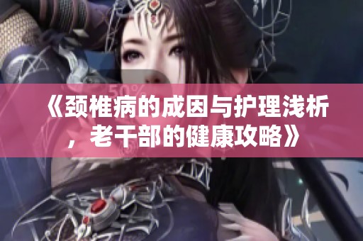 《颈椎病的成因与护理浅析，老干部的健康攻略》