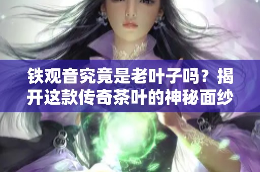 铁观音究竟是老叶子吗？揭开这款传奇茶叶的神秘面纱