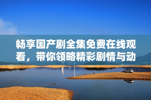 畅享国产剧全集免费在线观看，带你领略精彩剧情与动人故事