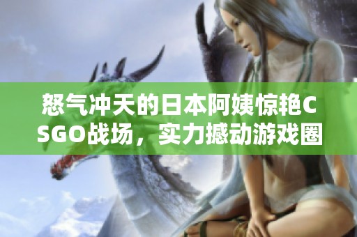 怒气冲天的日本阿姨惊艳CSGO战场，实力撼动游戏圈