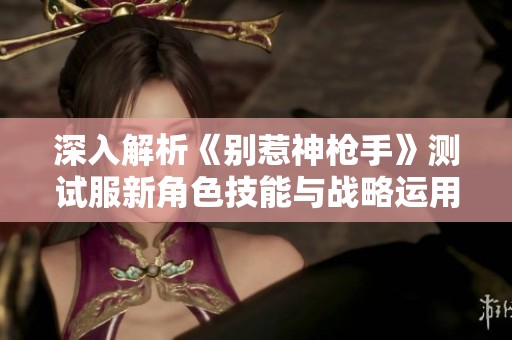 深入解析《别惹神枪手》测试服新角色技能与战略运用攻略