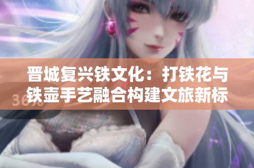 晋城复兴铁文化：打铁花与铁壶手艺融合构建文旅新标杆