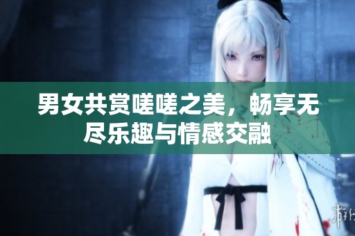 男女共赏嗟嗟之美，畅享无尽乐趣与情感交融