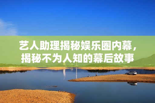 艺人助理揭秘娱乐圈内幕，揭秘不为人知的幕后故事