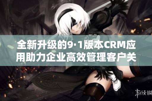 全新升级的9·1版本CRM应用助力企业高效管理客户关系