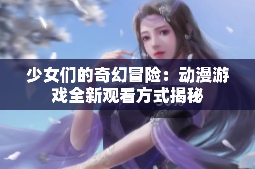 少女们的奇幻冒险：动漫游戏全新观看方式揭秘