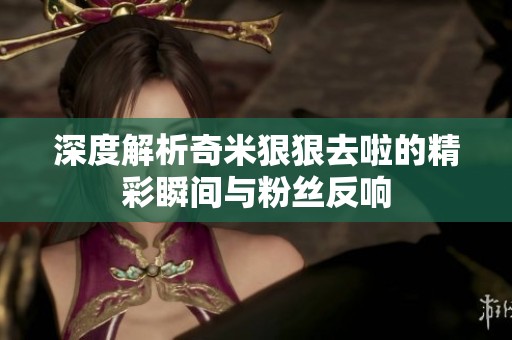 深度解析奇米狠狠去啦的精彩瞬间与粉丝反响