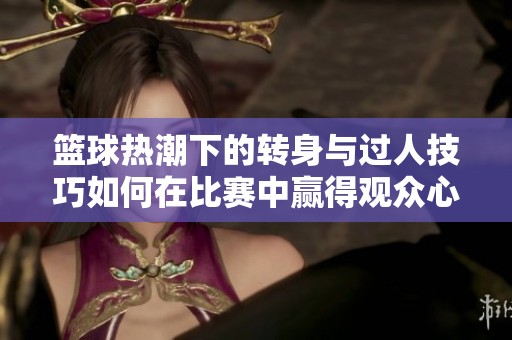 篮球热潮下的转身与过人技巧如何在比赛中赢得观众心声