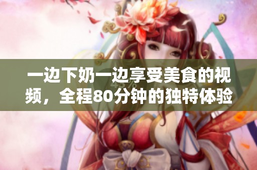 一边下奶一边享受美食的视频，全程80分钟的独特体验分享