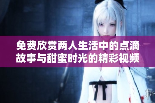 免费欣赏两人生活中的点滴故事与甜蜜时光的精彩视频