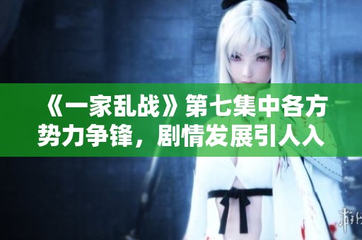 《一家乱战》第七集中各方势力争锋，剧情发展引人入胜