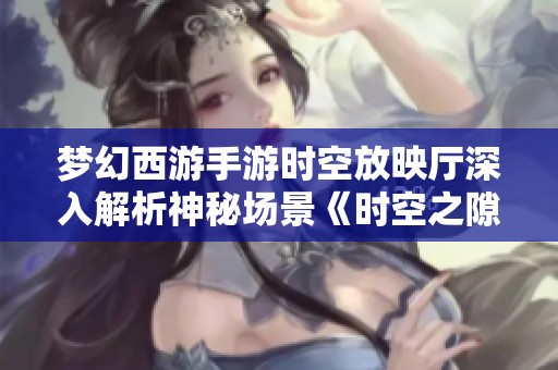 梦幻西游手游时空放映厅深入解析神秘场景《时空之隙》背后的故事