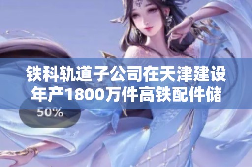铁科轨道子公司在天津建设年产1800万件高铁配件储存仓库