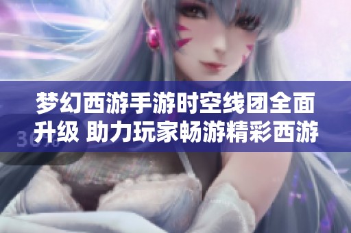 梦幻西游手游时空线团全面升级 助力玩家畅游精彩西游之旅