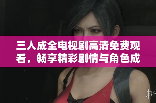 三人成全电视剧高清免费观看，畅享精彩剧情与角色成长