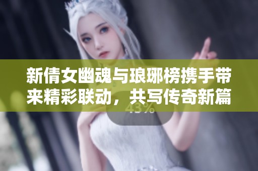 新倩女幽魂与琅琊榜携手带来精彩联动，共写传奇新篇章