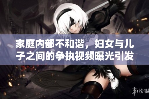 家庭内部不和谐，妇女与儿子之间的争执视频曝光引发关注