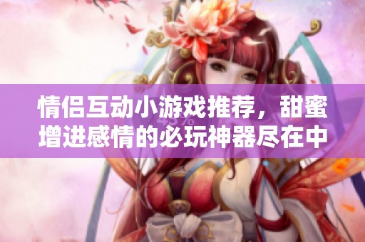 情侣互动小游戏推荐，甜蜜增进感情的必玩神器尽在中弘世纪手游网