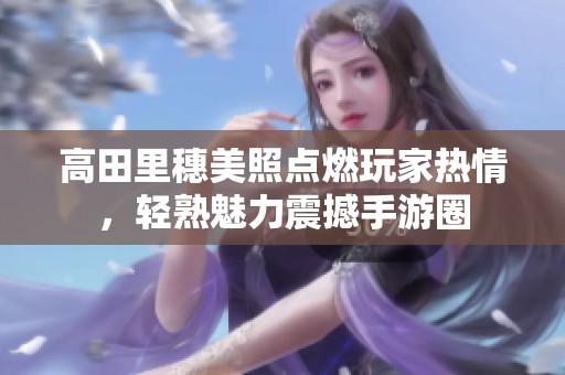 高田里穗美照点燃玩家热情，轻熟魅力震撼手游圈