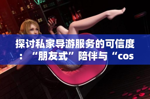 探讨私家导游服务的可信度：“朋友式”陪伴与“cos型”伴游怎么样