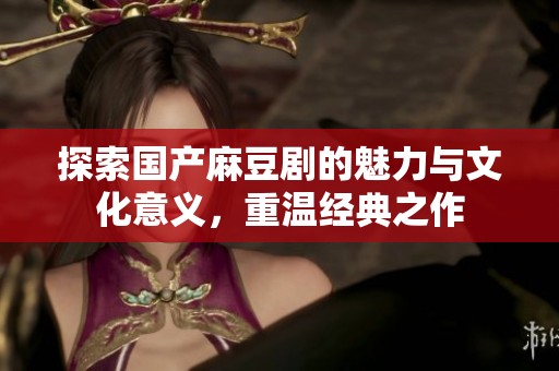 探索国产麻豆剧的魅力与文化意义，重温经典之作