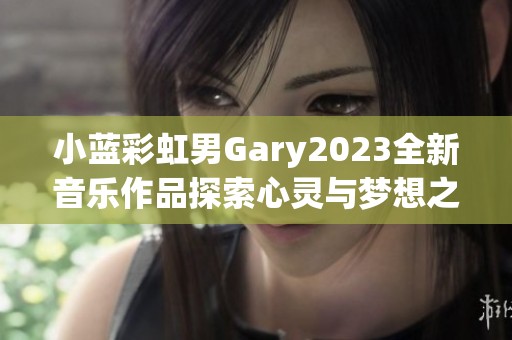 小蓝彩虹男Gary2023全新音乐作品探索心灵与梦想之旅