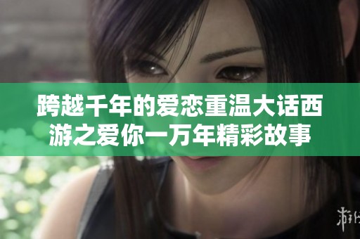 跨越千年的爱恋重温大话西游之爱你一万年精彩故事