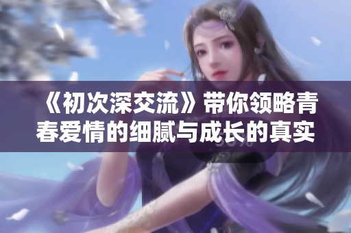 《初次深交流》带你领略青春爱情的细腻与成长的真实故事