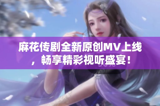 麻花传剧全新原创MV上线，畅享精彩视听盛宴！