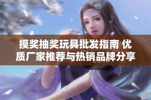 摸奖抽奖玩具批发指南 优质厂家推荐与热销品牌分享