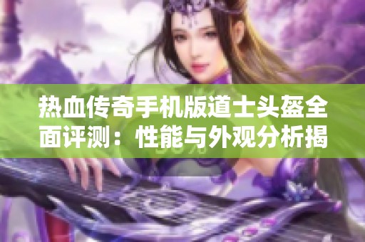 热血传奇手机版道士头盔全面评测：性能与外观分析揭秘