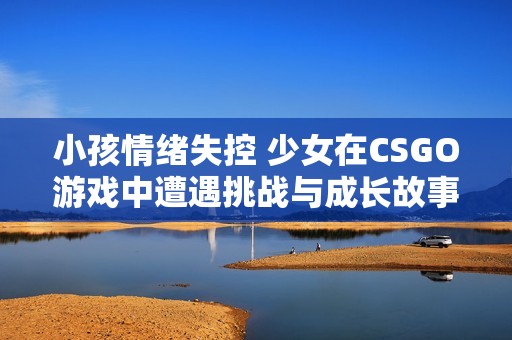 小孩情绪失控 少女在CSGO游戏中遭遇挑战与成长故事