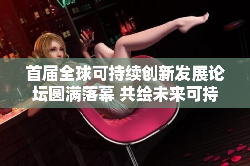 首届全球可持续创新发展论坛圆满落幕 共绘未来可持续发展蓝图