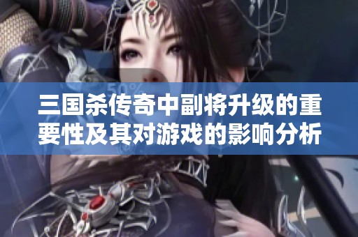三国杀传奇中副将升级的重要性及其对游戏的影响分析