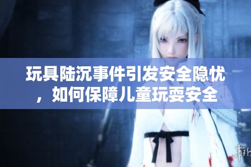 玩具陆沉事件引发安全隐忧，如何保障儿童玩耍安全