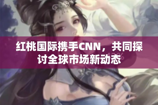 红桃国际携手CNN，共同探讨全球市场新动态